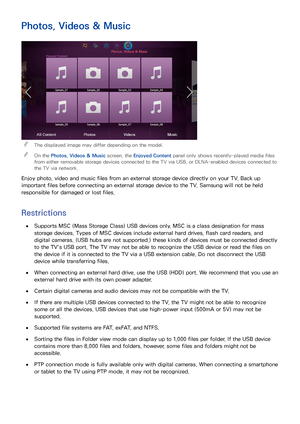 Page 129122
Photos, Videos & Music
 
"The displayed image may differ depending on the model.
 
"On the Photos, Videos & Music  screen, the Enjoyed Content panel only shows recently-played media files 
from either removable storage devices connected to the TV via USB, or DLNA-enabled devices connected to 
the TV via network.
Enjoy photo, video and music files from an external storage device directly on your TV. Back up 
important files before connecting an external storage device to the TV. Samsung will...